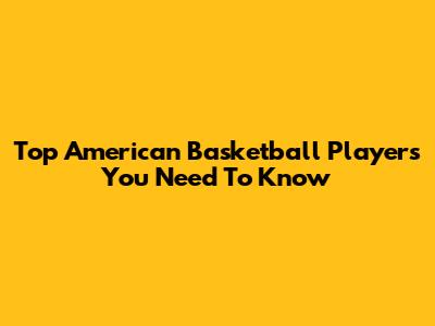Top American Basketball Players You Need To Know