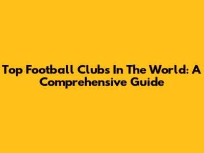 Top Football Clubs In The World: A Comprehensive Guide