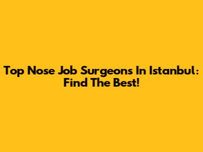 Top Nose Job Surgeons In Istanbul: Find The Best!