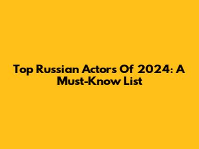 Top Russian Actors Of 2024: A Must-Know List