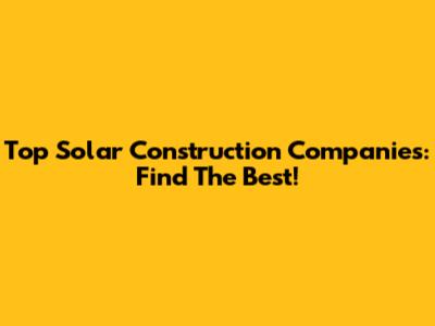 Top Solar Construction Companies: Find The Best!