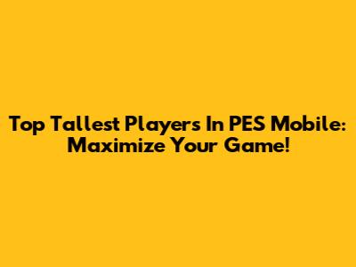 Top Tallest Players In PES Mobile: Maximize Your Game!