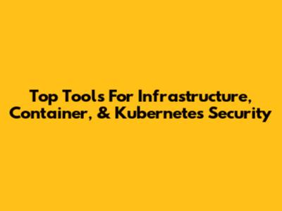 Top Tools For Infrastructure, Container, & Kubernetes Security