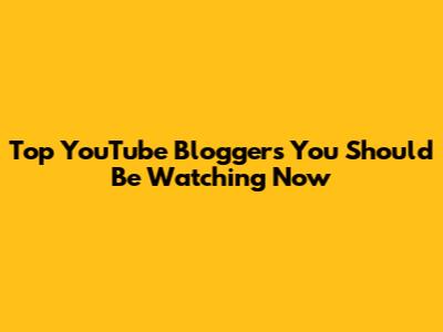 Top YouTube Bloggers You Should Be Watching Now