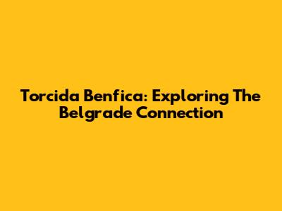 Torcida Benfica: Exploring The Belgrade Connection