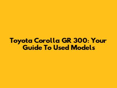 Toyota Corolla GR 300: Your Guide To Used Models