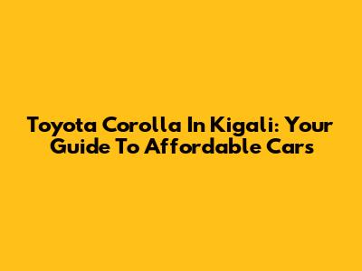 Toyota Corolla In Kigali: Your Guide To Affordable Cars