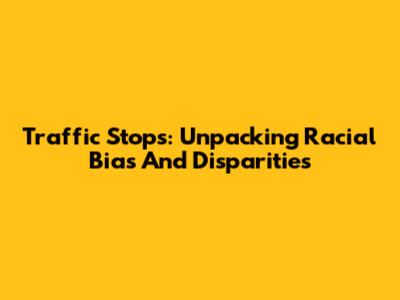 Traffic Stops: Unpacking Racial Bias And Disparities
