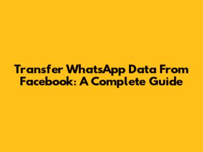 Transfer WhatsApp Data From Facebook: A Complete Guide