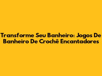 Transforme Seu Banheiro: Jogos De Banheiro De Crochê Encantadores