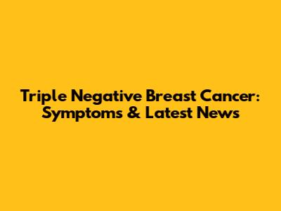 Triple Negative Breast Cancer: Symptoms & Latest News