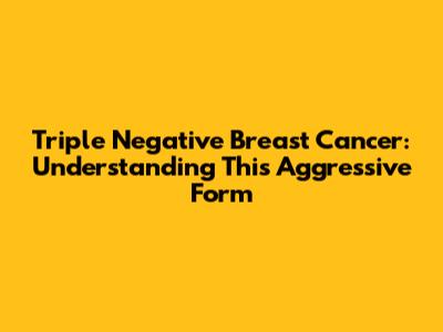Triple Negative Breast Cancer: Understanding This Aggressive Form