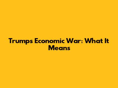Trump's Economic War: What It Means