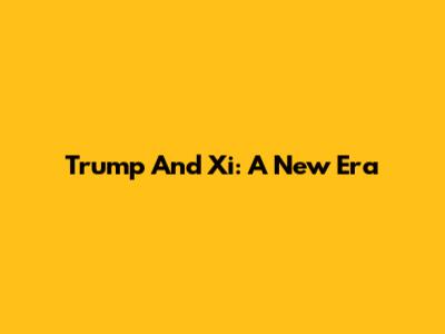 Trump And Xi: A New Era