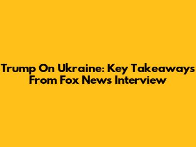 Trump On Ukraine: Key Takeaways From Fox News Interview