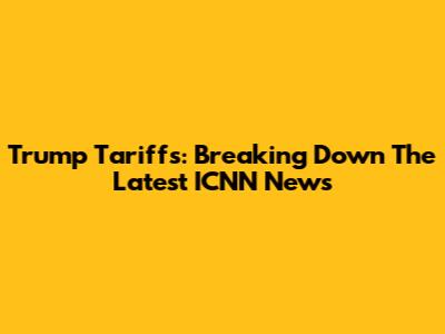 Trump Tariffs: Breaking Down The Latest ICNN News