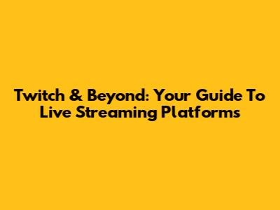 Twitch & Beyond: Your Guide To Live Streaming Platforms