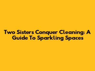 Two Sisters Conquer Cleaning: A Guide To Sparkling Spaces