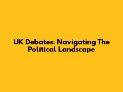 UK Debates: Navigating The Political Landscape