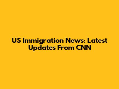 US Immigration News: Latest Updates From CNN