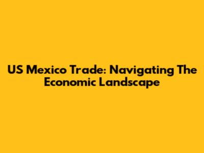 US Mexico Trade: Navigating The Economic Landscape
