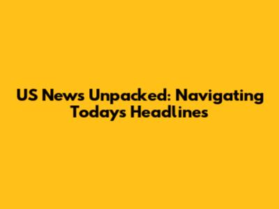 US News Unpacked: Navigating Today's Headlines