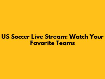US Soccer Live Stream: Watch Your Favorite Teams