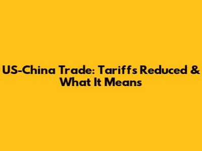 US-China Trade: Tariffs Reduced & What It Means