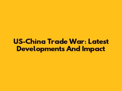 US-China Trade War: Latest Developments And Impact