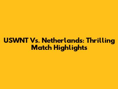 USWNT Vs. Netherlands: Thrilling Match Highlights