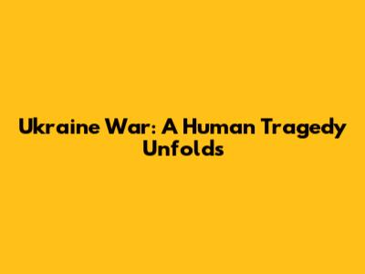 Ukraine War: A Human Tragedy Unfolds