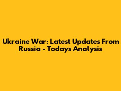 Ukraine War: Latest Updates From Russia - Today's Analysis
