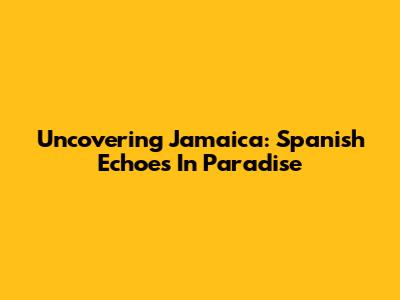 Uncovering Jamaica: Spanish Echoes In Paradise