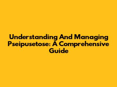 Understanding And Managing Pseipusetose: A Comprehensive Guide