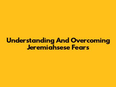 Understanding And Overcoming Jeremiahsese Fears