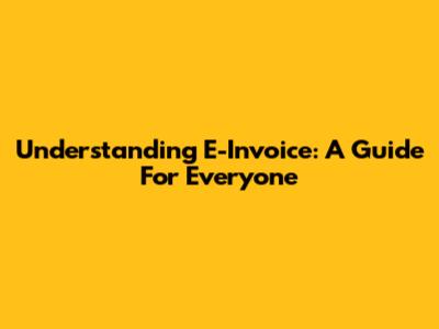 Understanding E-Invoice: A Guide For Everyone