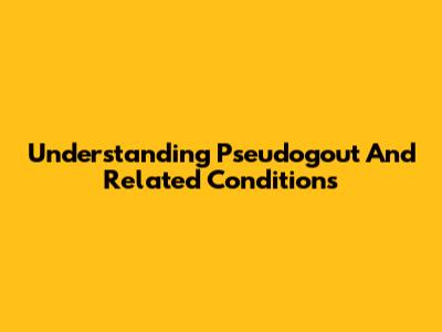 Understanding Pseudogout And Related Conditions