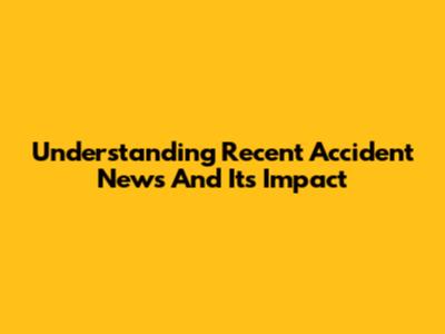 Understanding Recent Accident News And Its Impact