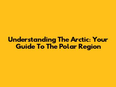 Understanding The Arctic: Your Guide To The Polar Region