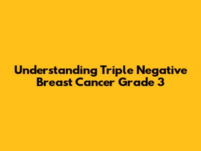 Understanding Triple Negative Breast Cancer Grade 3