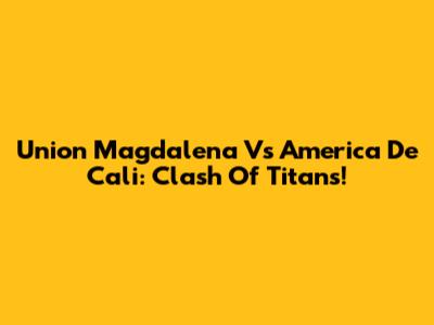 Union Magdalena Vs America De Cali: Clash Of Titans!