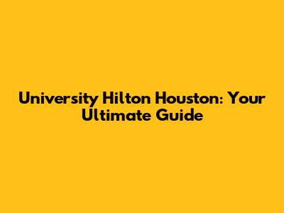 University Hilton Houston: Your Ultimate Guide