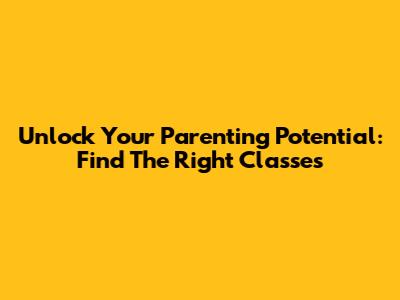 Unlock Your Parenting Potential: Find The Right Classes