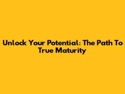 Unlock Your Potential: The Path To True Maturity