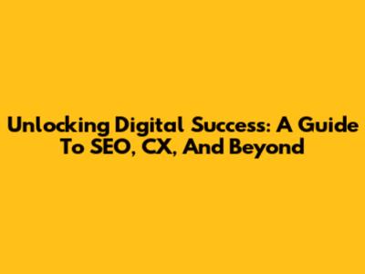 Unlocking Digital Success: A Guide To SEO, CX, And Beyond