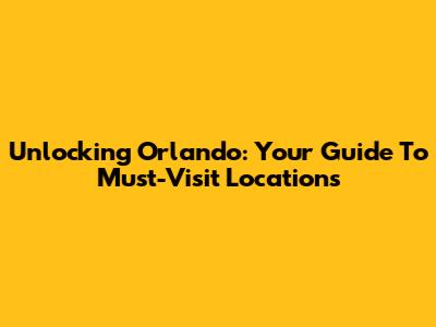Unlocking Orlando: Your Guide To Must-Visit Locations