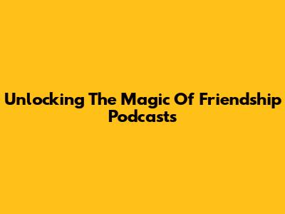 Unlocking The Magic Of Friendship Podcasts