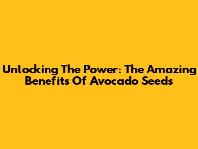 Unlocking The Power: The Amazing Benefits Of Avocado Seeds