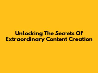 Unlocking The Secrets Of Extraordinary Content Creation