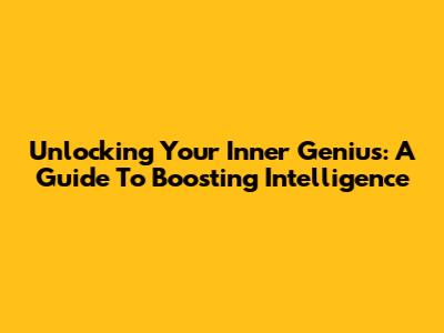 Unlocking Your Inner Genius: A Guide To Boosting Intelligence